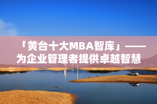 「黄台十大MBA智库」——为企业管理者提供卓越智慧