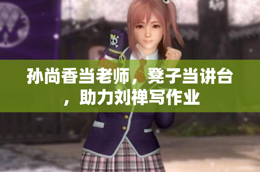 孙尚香当老师，凳子当讲台，助力刘禅写作业