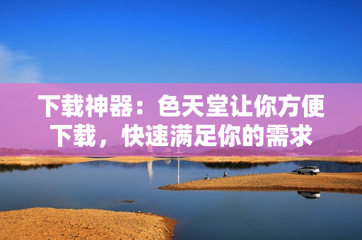 下载神器：色天堂让你方便下载，快速满足你的需求