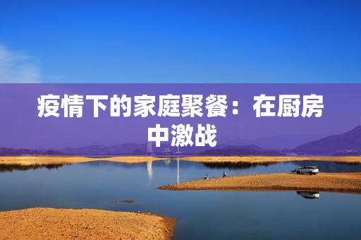 疫情下的家庭聚餐：在厨房中激战