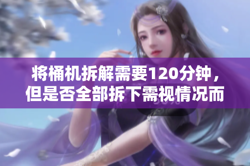 将桶机拆解需要120分钟，但是否全部拆下需视情况而定