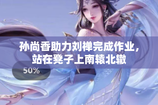 孙尚香助力刘禅完成作业，站在凳子上南辕北辙