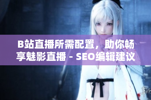 B站直播所需配置，助你畅享魅影直播 - SEO编辑建议