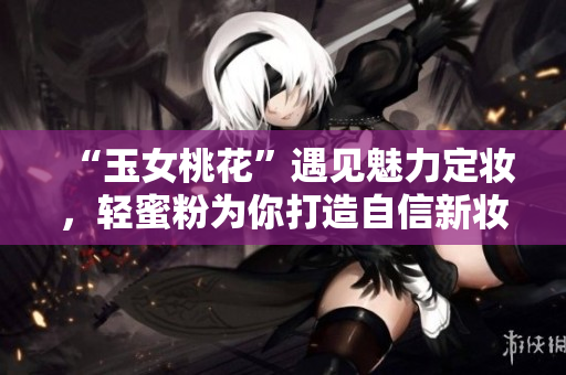 “玉女桃花”遇见魅力定妆，轻蜜粉为你打造自信新妆