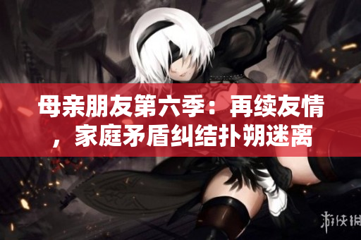 母亲朋友第六季：再续友情，家庭矛盾纠结扑朔迷离