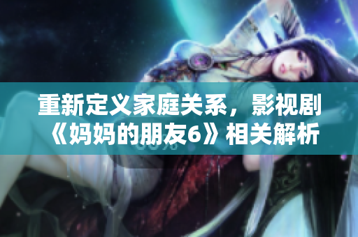 重新定义家庭关系，影视剧《妈妈的朋友6》相关解析