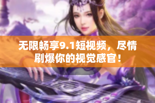 无限畅享9.1短视频，尽情刷爆你的视觉感官！