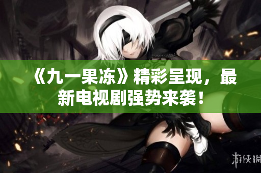 《九一果冻》精彩呈现，最新电视剧强势来袭！