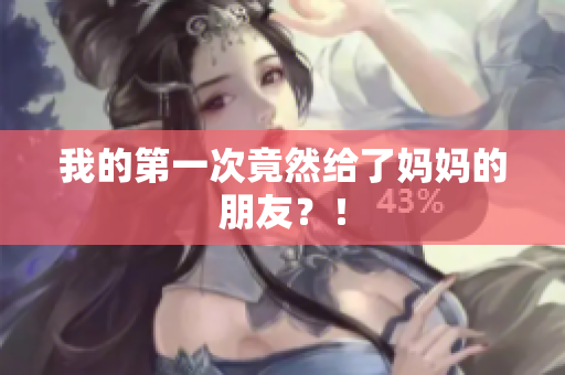 我的第一次竟然给了妈妈的朋友？！