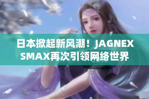 日本掀起新风潮！JAGNEXSMAX再次引领网络世界