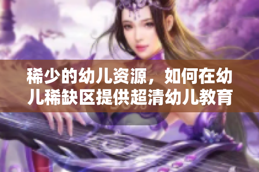 稀少的幼儿资源，如何在幼儿稀缺区提供超清幼儿教育？
