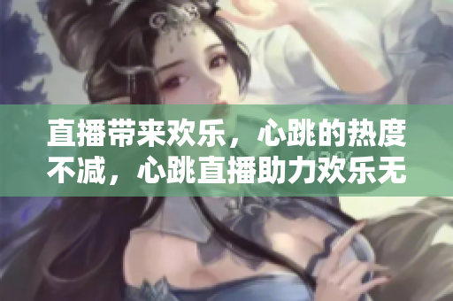 直播带来欢乐，心跳的热度不减，心跳直播助力欢乐无限！