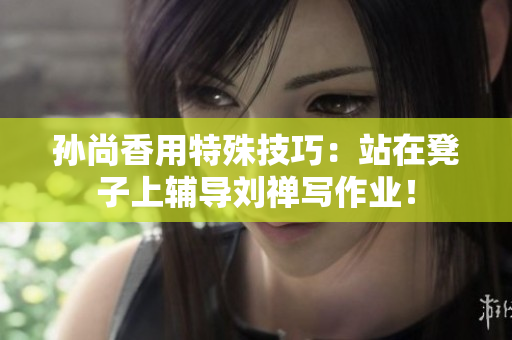 孙尚香用特殊技巧：站在凳子上辅导刘禅写作业！
