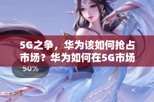 5G之争，华为该如何抢占市场？华为如何在5G市场中占据领先地位？