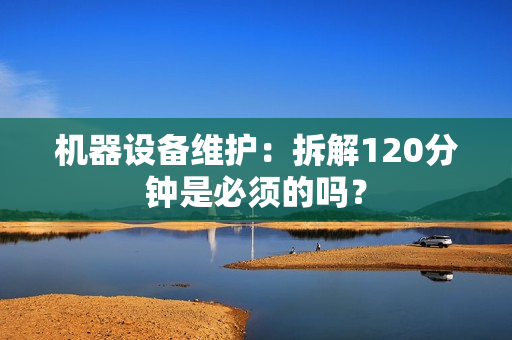 机器设备维护：拆解120分钟是必须的吗？
