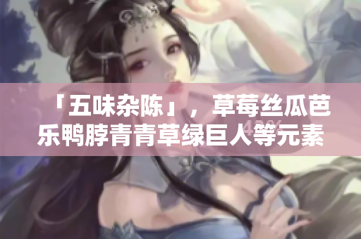 「五味杂陈」，草莓丝瓜芭乐鸭脖青青草绿巨人等元素碰撞的奇妙滋味！