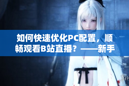 如何快速优化PC配置，顺畅观看B站直播？——新手必看！