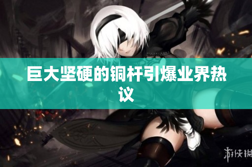 巨大坚硬的铜杆引爆业界热议