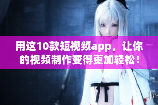 用这10款短视频app，让你的视频制作变得更加轻松！