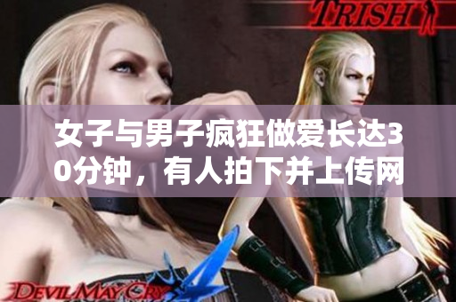 女子与男子疯狂做爱长达30分钟，有人拍下并上传网络