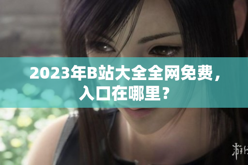 2023年B站大全全网免费，入口在哪里？