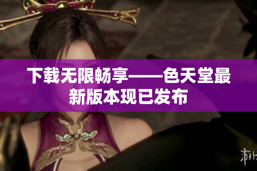 下载无限畅享——色天堂最新版本现已发布