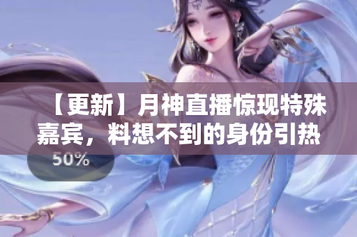 【更新】月神直播惊现特殊嘉宾，料想不到的身份引热议