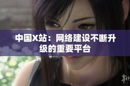 中国X站：网络建设不断升级的重要平台