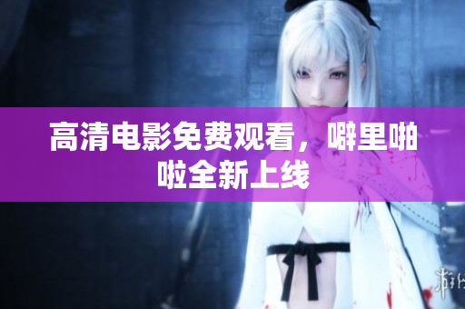 高清电影免费观看，噼里啪啦全新上线