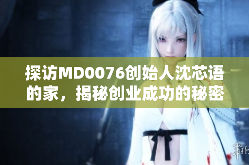 探访MD0076创始人沈芯语的家，揭秘创业成功的秘密