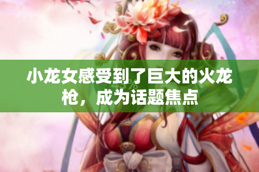 小龙女感受到了巨大的火龙枪，成为话题焦点
