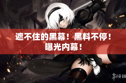 遮不住的黑幕！黑料不停！曝光内幕！