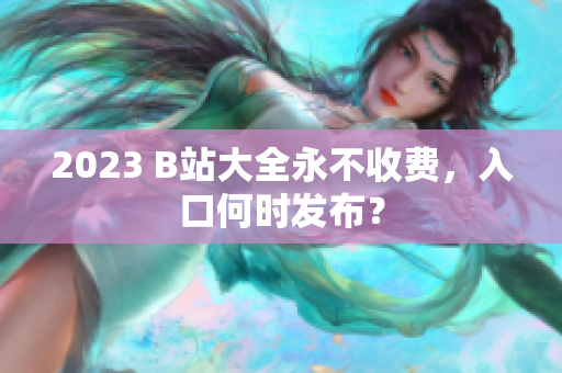 2023 B站大全永不收费，入口何时发布？