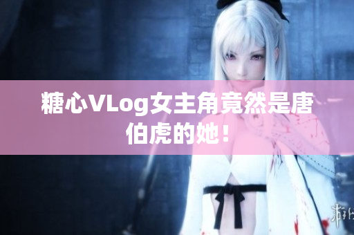 糖心VLog女主角竟然是唐伯虎的她！