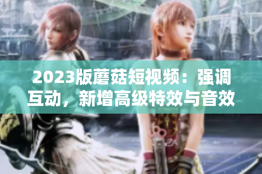 2023版蘑菇短视频：强调互动，新增高级特效与音效
