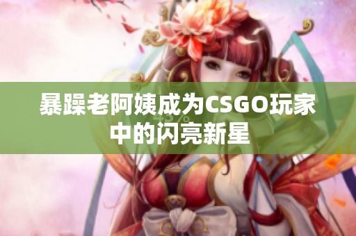暴躁老阿姨成为CSGO玩家中的闪亮新星