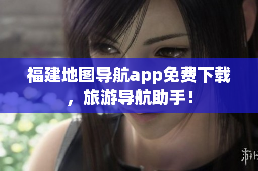福建地图导航app免费下载，旅游导航助手！