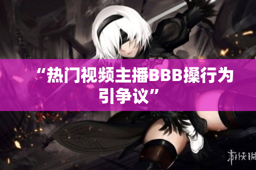 “热门视频主播BBB搡行为引争议”