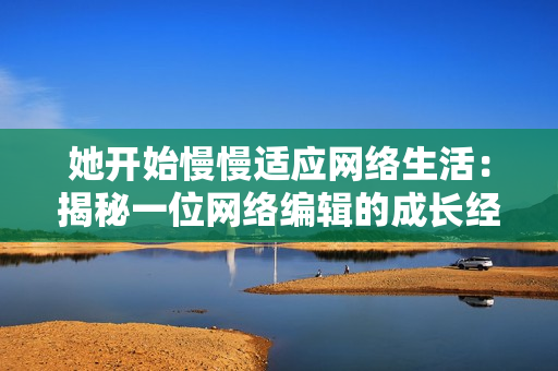 她开始慢慢适应网络生活：揭秘一位网络编辑的成长经历