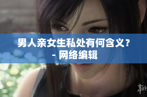 男人亲女生私处有何含义？ - 网络编辑