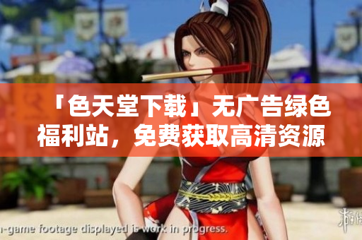 「色天堂下载」无广告绿色福利站，免费获取高清资源
