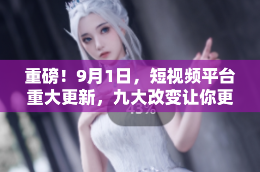 重磅！9月1日，短视频平台重大更新，九大改变让你更爽！