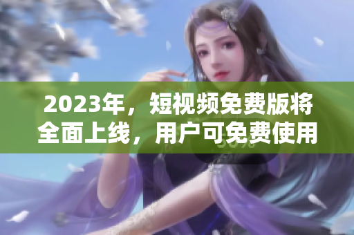 2023年，短视频免费版将全面上线，用户可免费使用