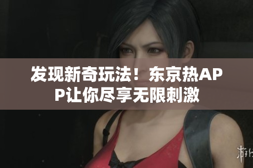 发现新奇玩法！东京热APP让你尽享无限刺激