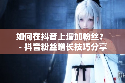 如何在抖音上增加粉丝？ - 抖音粉丝增长技巧分享