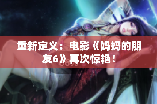 重新定义：电影《妈妈的朋友6》再次惊艳！