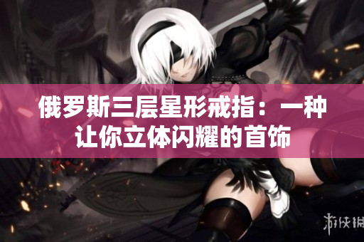 俄罗斯三层星形戒指：一种让你立体闪耀的首饰