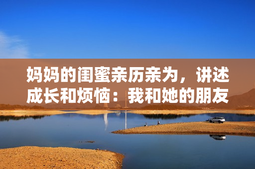 妈妈的闺蜜亲历亲为，讲述成长和烦恼：我和她的朋友圈