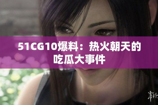 51CG10爆料：热火朝天的吃瓜大事件