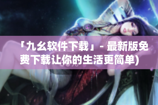 「九幺软件下载」- 最新版免费下载让你的生活更简单)